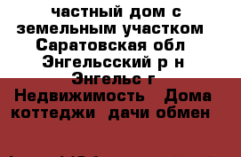 частный дом с земельным участком - Саратовская обл., Энгельсский р-н, Энгельс г. Недвижимость » Дома, коттеджи, дачи обмен   